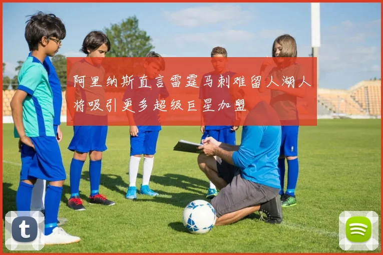 阿里纳斯直言雷霆马刺难留人湖人将吸引更多超级巨星加盟