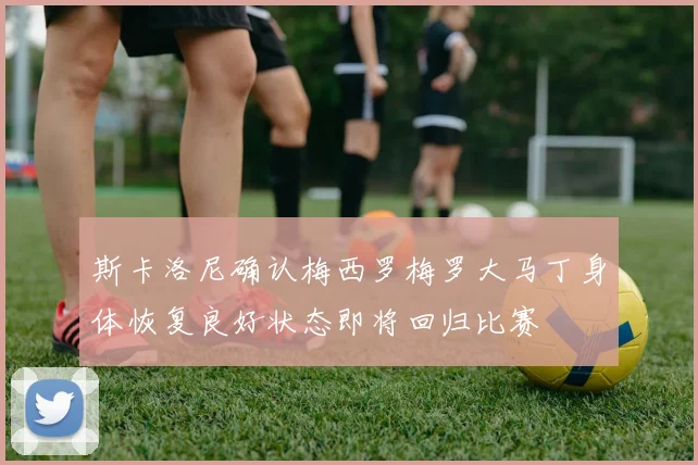 斯卡洛尼确认梅西罗梅罗大马丁身体恢复良好状态即将回归比赛