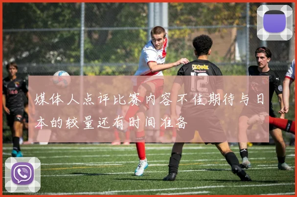 媒体人点评比赛内容不佳期待与日本的较量还有时间准备