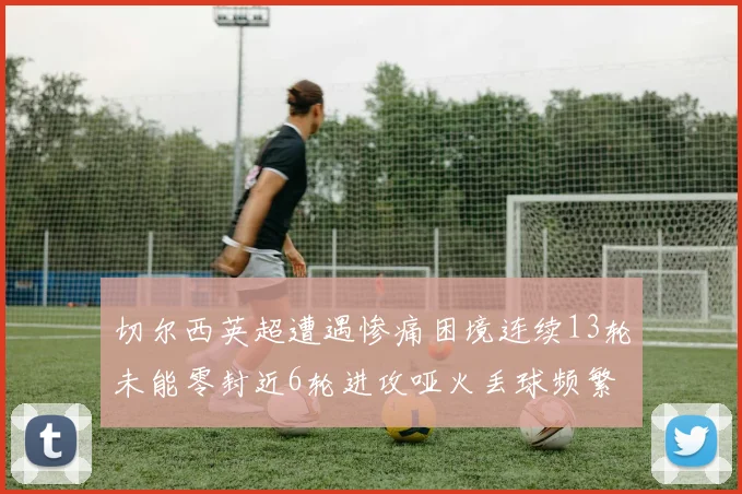 切尔西英超遭遇惨痛困境连续13轮未能零封近6轮进攻哑火丢球频繁