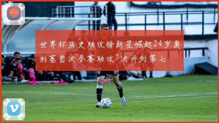 世界杯历史助攻榜新星崛起24岁奥利塞首次参赛助攻7次并列第七