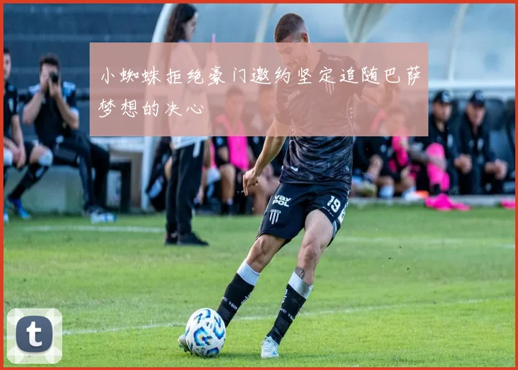 小蜘蛛拒绝豪门邀约坚定追随巴萨梦想的决心