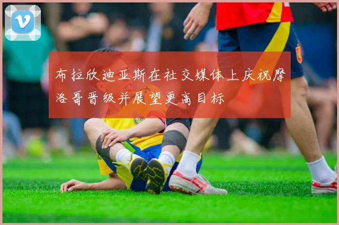布拉欣迪亚斯在社交媒体上庆祝摩洛哥晋级并展望更高目标