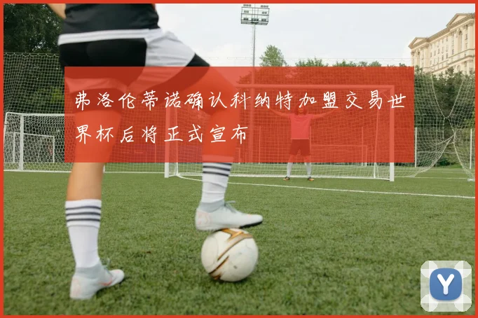 弗洛伦蒂诺确认科纳特加盟交易世界杯后将正式宣布