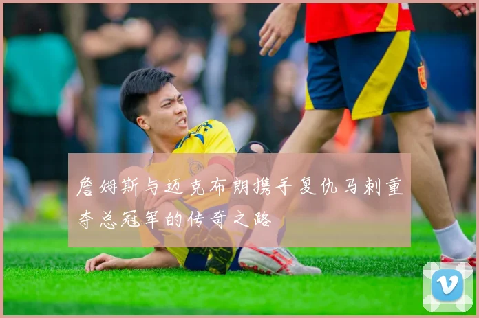 詹姆斯与迈克布朗携手复仇马刺重夺总冠军的传奇之路