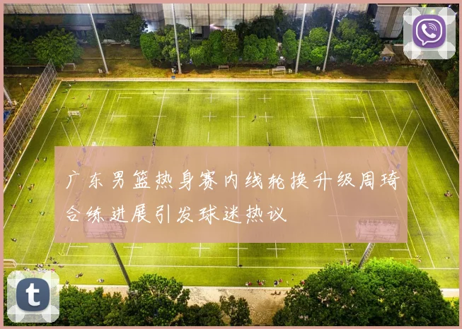 广东男篮热身赛内线轮换升级周琦合练进展引发球迷热议