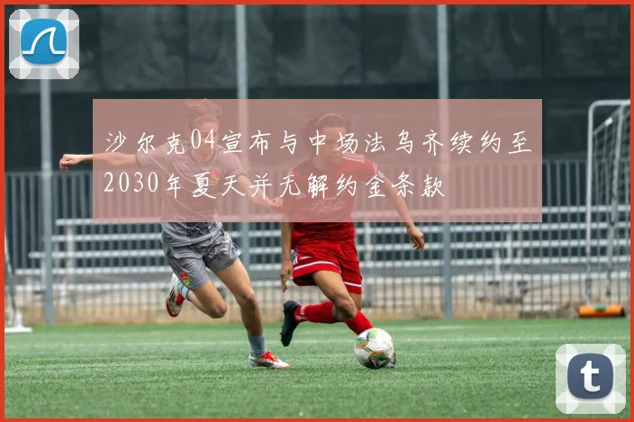 沙尔克04宣布与中场法乌齐续约至2030年夏天并无解约金条款