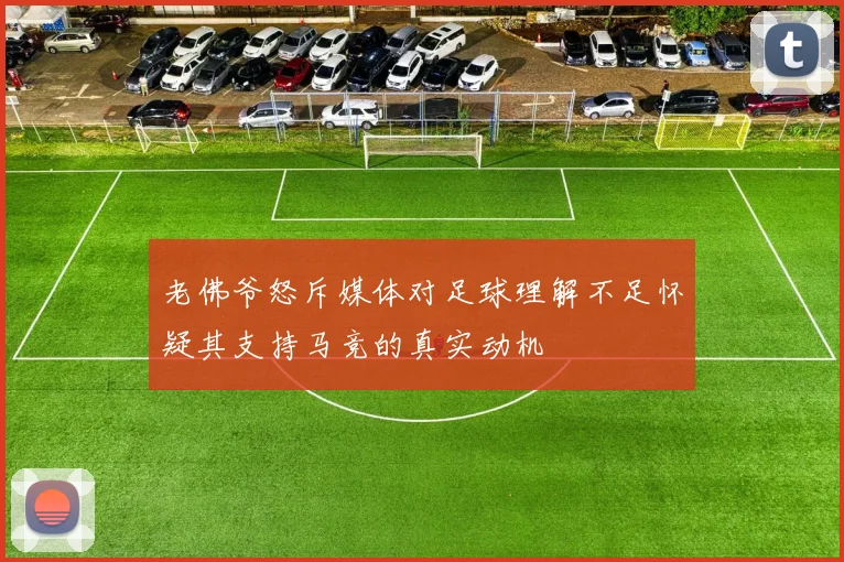 老佛爷怒斥媒体对足球理解不足怀疑其支持马竞的真实动机