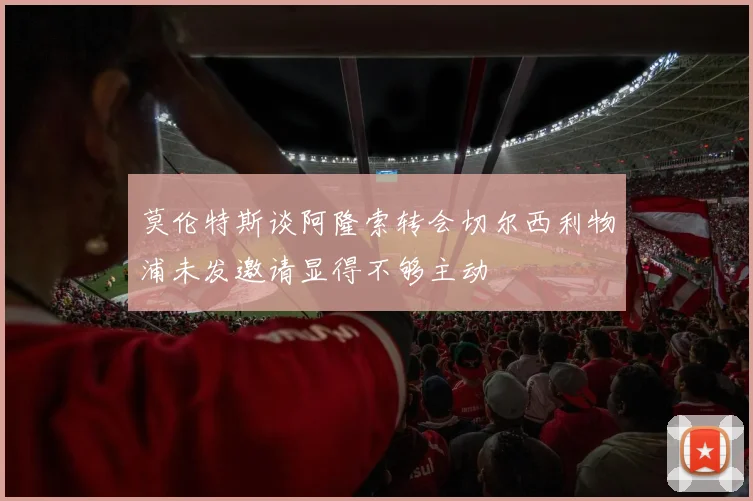 莫伦特斯谈阿隆索转会切尔西利物浦未发邀请显得不够主动
