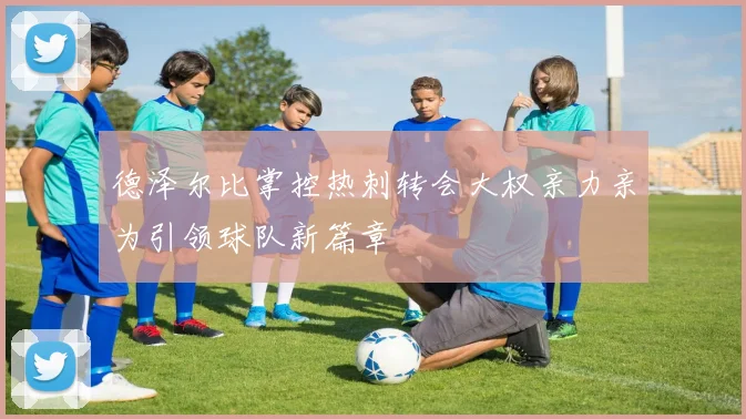 德泽尔比掌控热刺转会大权亲力亲为引领球队新篇章