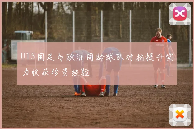 U15国足与欧洲同龄球队对抗提升实力收获珍贵经验