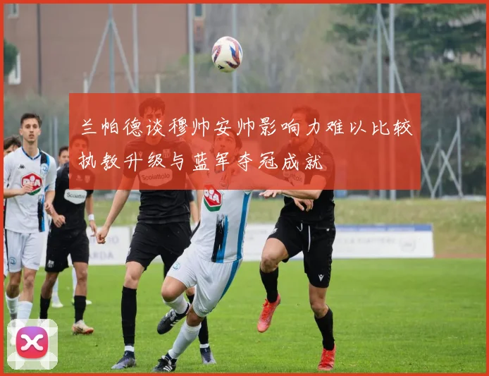 兰帕德谈穆帅安帅影响力难以比较执教升级与蓝军夺冠成就