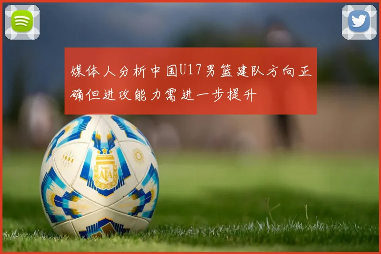 媒体人分析中国U17男篮建队方向正确但进攻能力需进一步提升