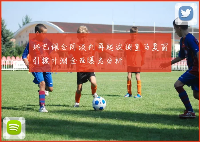姆巴佩合同谈判再起波澜皇马夏窗引援计划全面曝光分析
