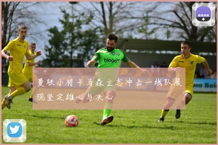 曼联小将卡马森立志冲击一线队展现坚定雄心与决心