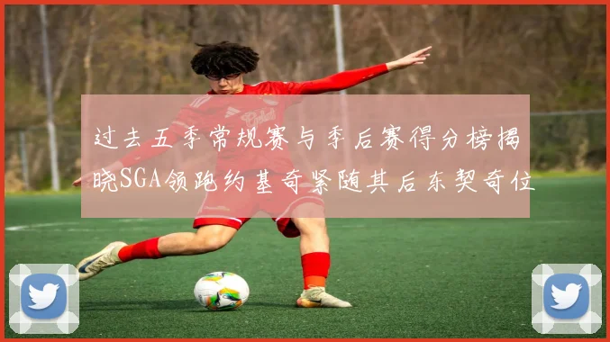 过去五季常规赛与季后赛得分榜揭晓SGA领跑约基奇紧随其后东契奇位列第三