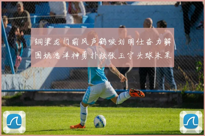 铜梁龙门前风声鹤唳刘明仕奋力解围姚浩洋神勇扑救张玉宁头球未果