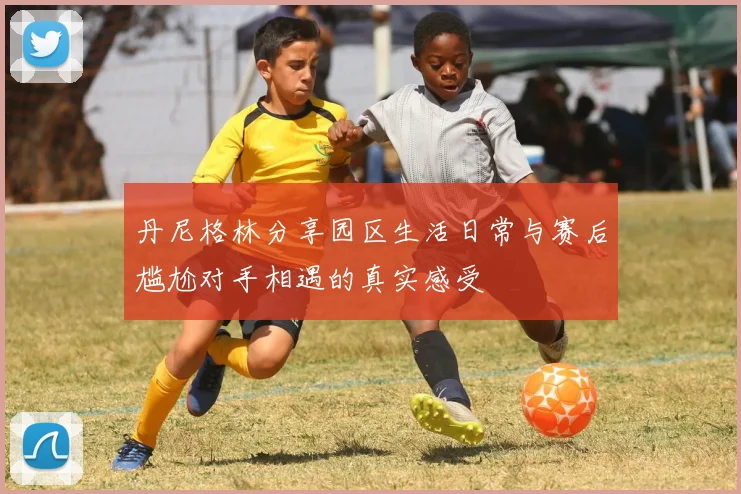 丹尼格林分享园区生活日常与赛后尴尬对手相遇的真实感受