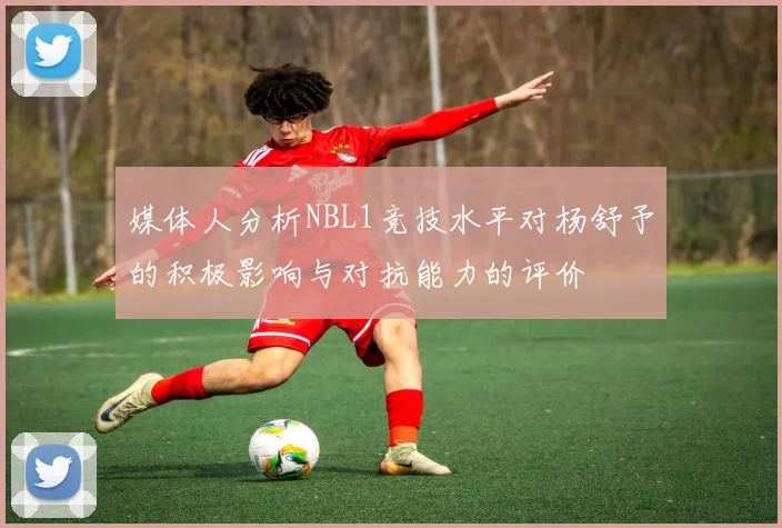 媒体人分析NBL1竞技水平对杨舒予的积极影响与对抗能力的评价