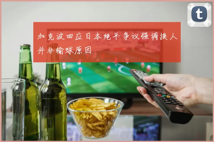 加克波回应日本绝平争议强调换人并非输球原因
