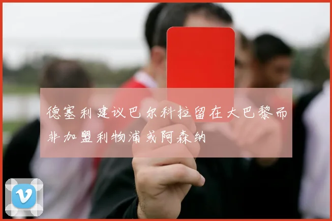 德塞利建议巴尔科拉留在大巴黎而非加盟利物浦或阿森纳