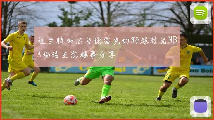 杜兰特回忆与德雷克的野球时光NBA场边互怼趣事分享