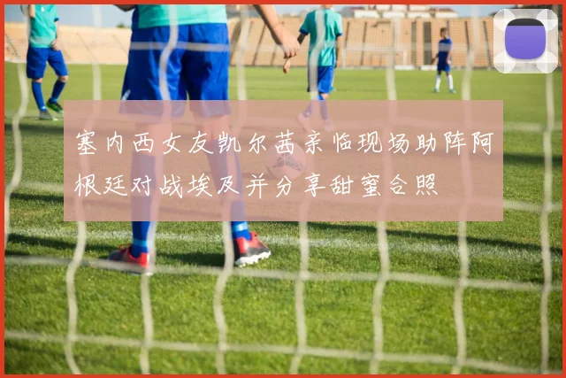 塞内西女友凯尔茜亲临现场助阵阿根廷对战埃及并分享甜蜜合照