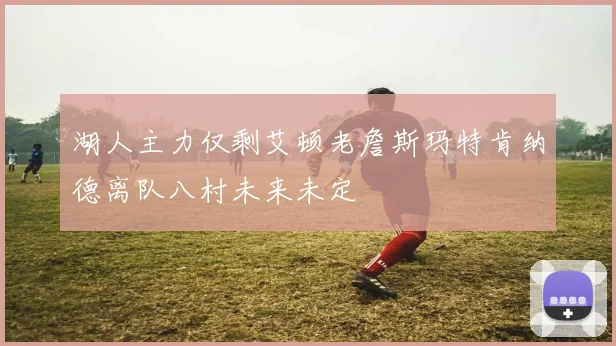 湖人主力仅剩艾顿老詹斯玛特肯纳德离队八村未来未定